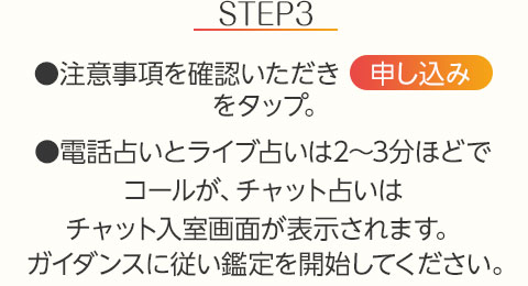 STEP3:●注意事項を確認いただき【申し込み】をタップ。●電話占いとライブ占いは2~3分ほどでコールが、チャット占いはチャット入室画面が表示されます。ガイダンスに従い鑑定を開始してください。
